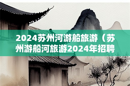 2024苏州河游船旅游（苏州游船河旅游2024年招聘）-第1张图片-自驾游网